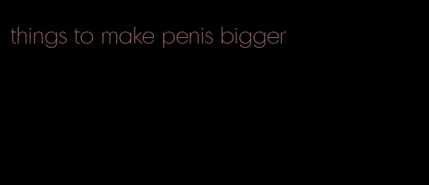 things to make penis bigger