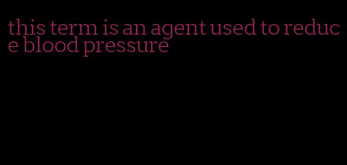 this term is an agent used to reduce blood pressure