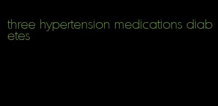 three hypertension medications diabetes
