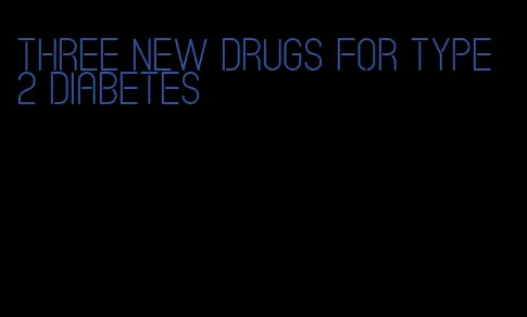 three new drugs for type 2 diabetes