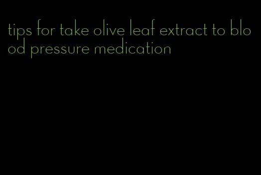 tips for take olive leaf extract to blood pressure medication