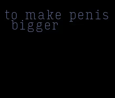 to make penis bigger