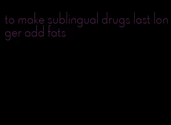 to make sublingual drugs last longer add fats