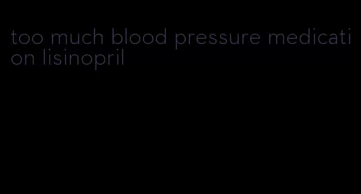 too much blood pressure medication lisinopril