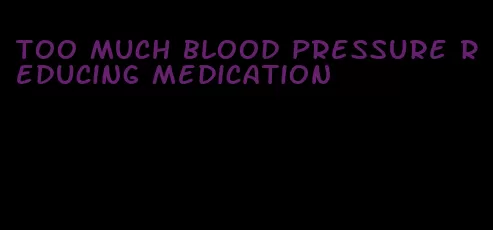 too much blood pressure reducing medication
