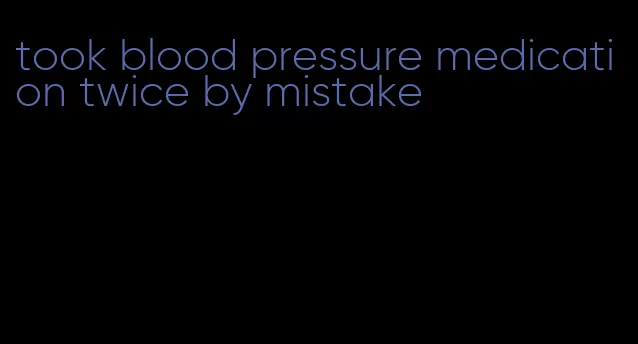took blood pressure medication twice by mistake