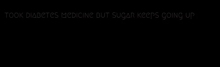 took diabetes medicine but sugar keeps going up