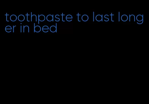 toothpaste to last longer in bed