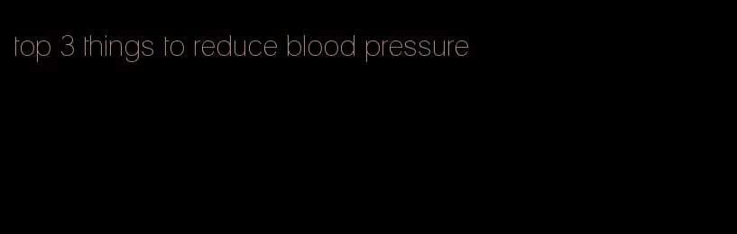 top 3 things to reduce blood pressure