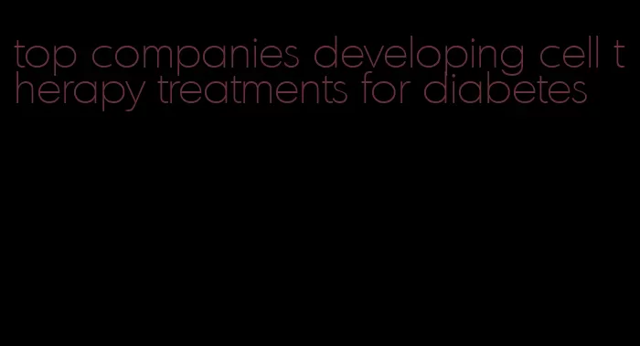 top companies developing cell therapy treatments for diabetes