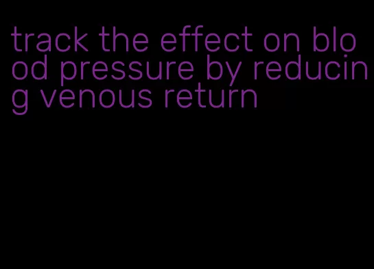track the effect on blood pressure by reducing venous return