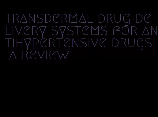 transdermal drug delivery systems for antihypertensive drugs a review