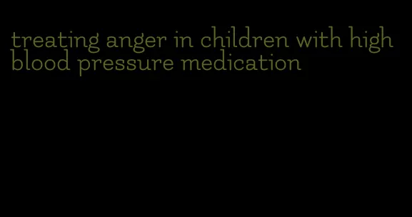treating anger in children with high blood pressure medication