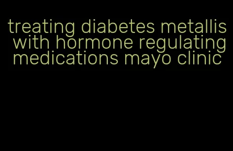 treating diabetes metallis with hormone regulating medications mayo clinic