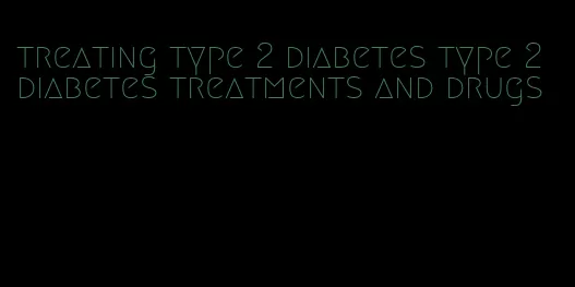 treating type 2 diabetes type 2 diabetes treatments and drugs