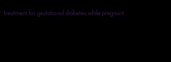 treatment for gestational diabetes while pregnant