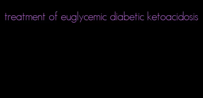 treatment of euglycemic diabetic ketoacidosis
