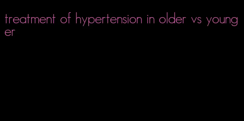 treatment of hypertension in older vs younger