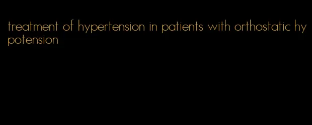 treatment of hypertension in patients with orthostatic hypotension