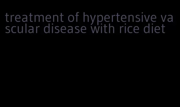 treatment of hypertensive vascular disease with rice diet