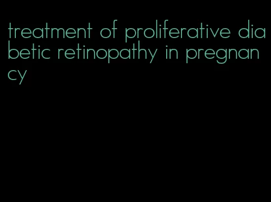 treatment of proliferative diabetic retinopathy in pregnancy