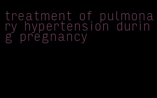 treatment of pulmonary hypertension during pregnancy