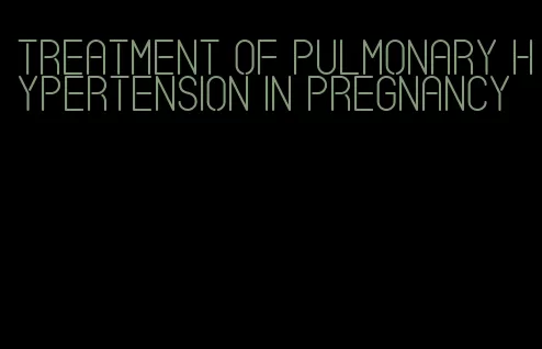 treatment of pulmonary hypertension in pregnancy