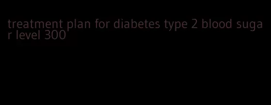 treatment plan for diabetes type 2 blood sugar level 300