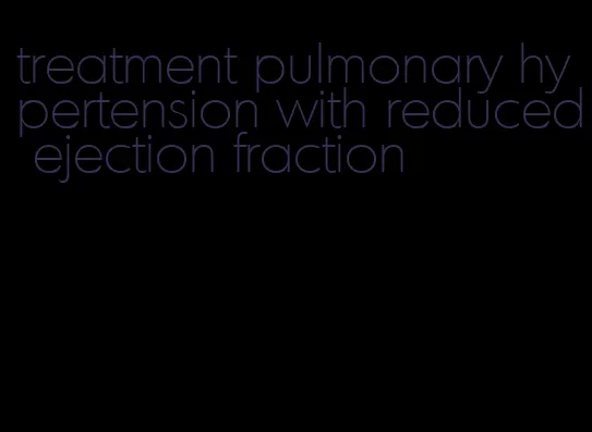 treatment pulmonary hypertension with reduced ejection fraction