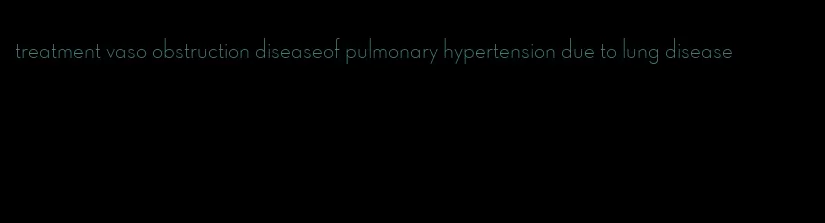 treatment vaso obstruction diseaseof pulmonary hypertension due to lung disease