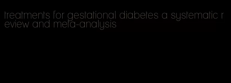 treatments for gestational diabetes a systematic review and meta-analysis