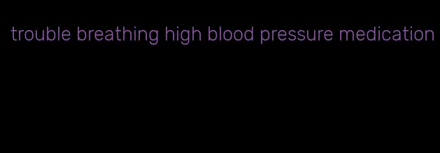 trouble breathing high blood pressure medication