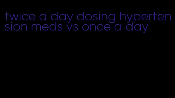twice a day dosing hypertension meds vs once a day