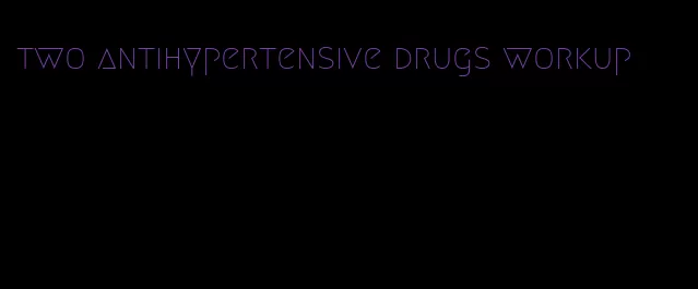 two antihypertensive drugs workup