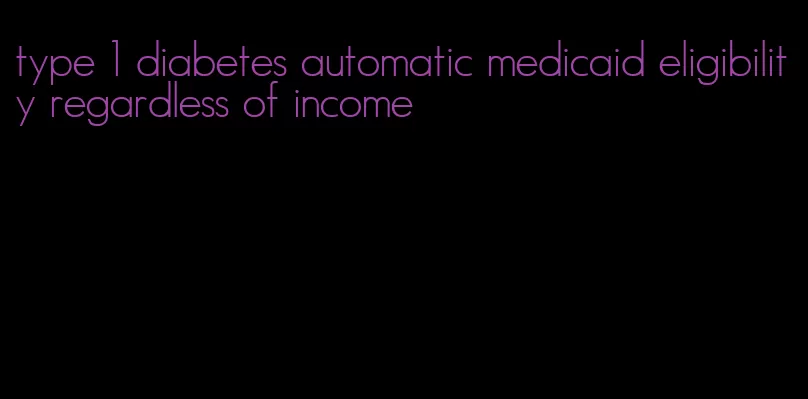type 1 diabetes automatic medicaid eligibility regardless of income