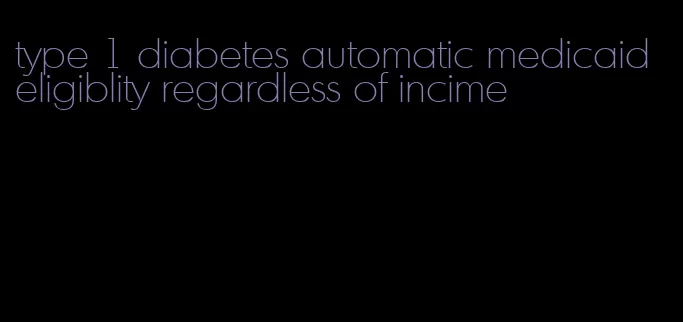 type 1 diabetes automatic medicaid eligiblity regardless of incime