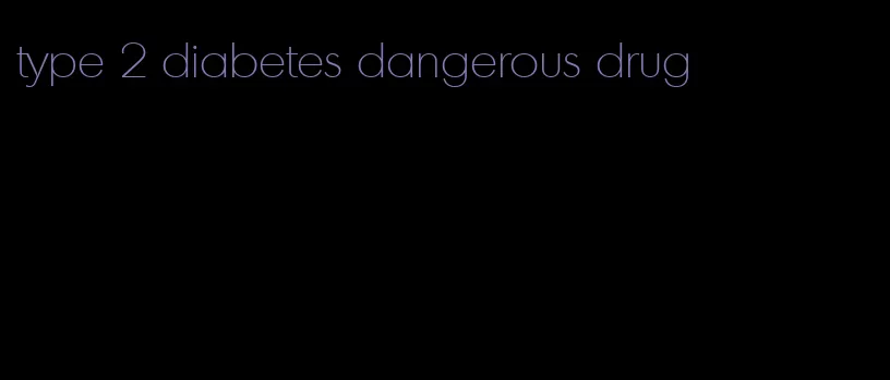 type 2 diabetes dangerous drug