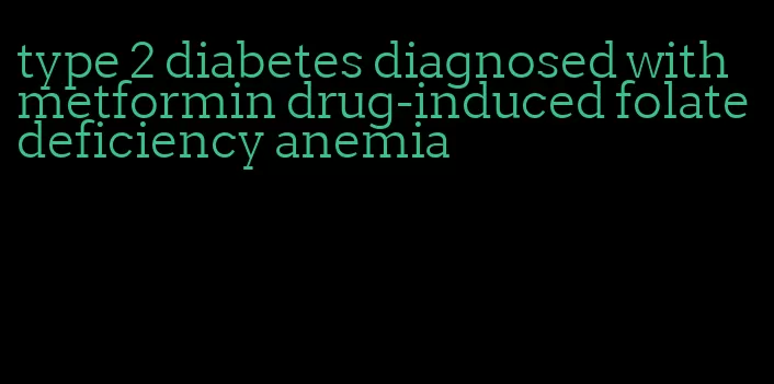 type 2 diabetes diagnosed with metformin drug-induced folate deficiency anemia