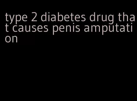 type 2 diabetes drug that causes penis amputation
