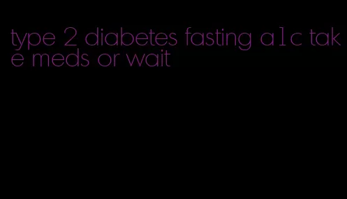 type 2 diabetes fasting a1c take meds or wait