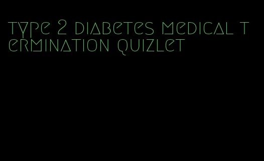 type 2 diabetes medical termination quizlet