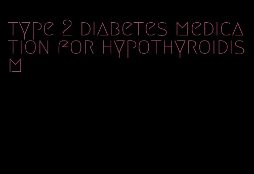 type 2 diabetes medication for hypothyroidism