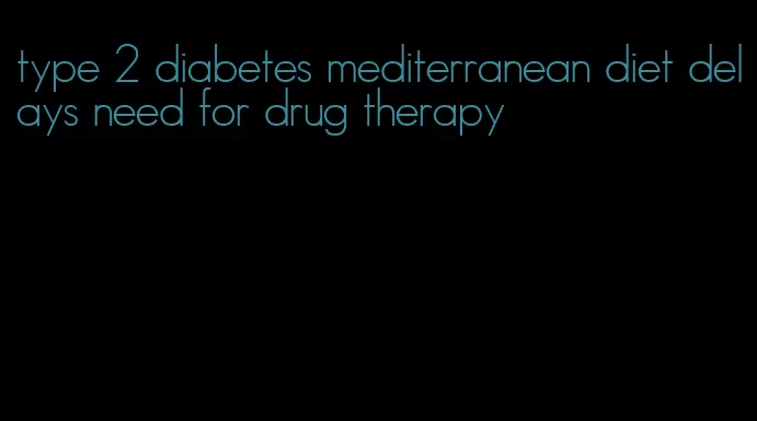 type 2 diabetes mediterranean diet delays need for drug therapy