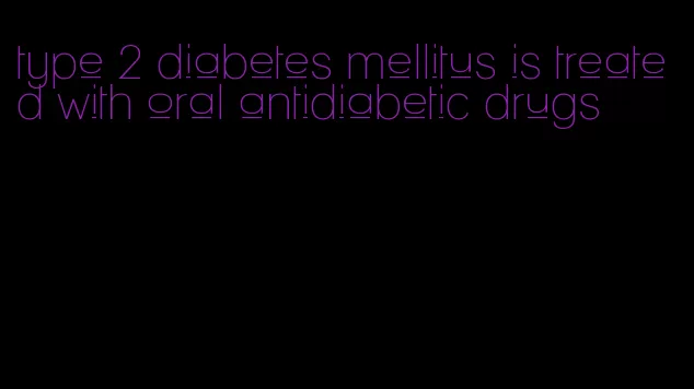 type 2 diabetes mellitus is treated with oral antidiabetic drugs