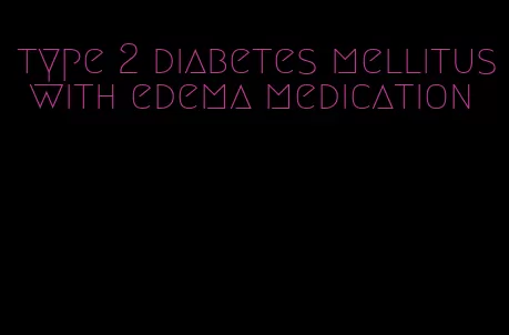 type 2 diabetes mellitus with edema medication