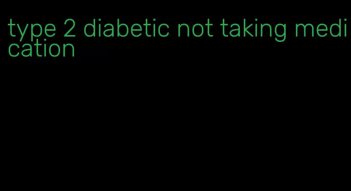 type 2 diabetic not taking medication