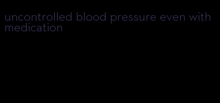 uncontrolled blood pressure even with medication
