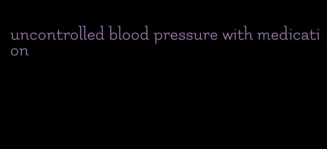 uncontrolled blood pressure with medication