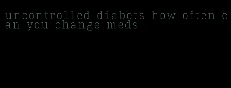 uncontrolled diabets how often can you change meds