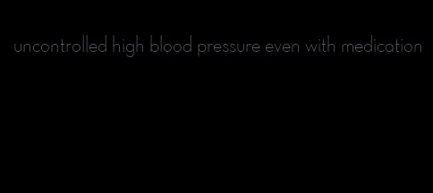 uncontrolled high blood pressure even with medication